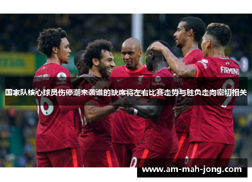 国家队核心球员伤停潮来袭谁的缺席将左右比赛走势与胜负走向密切相关