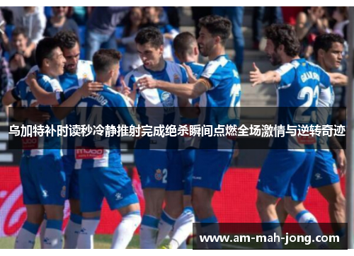 乌加特补时读秒冷静推射完成绝杀瞬间点燃全场激情与逆转奇迹