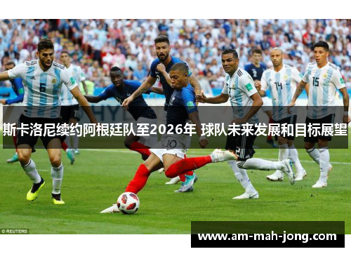 斯卡洛尼续约阿根廷队至2026年 球队未来发展和目标展望