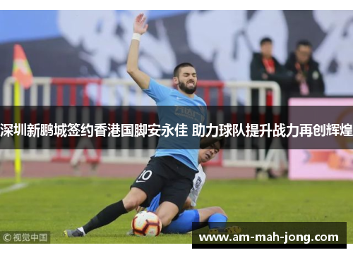 深圳新鹏城签约香港国脚安永佳 助力球队提升战力再创辉煌
